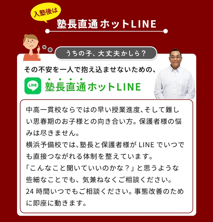 不安を一人で抱え込ませないための、塾長直通ホットLINE。横浜予備校では、塾長と保護者様がLINEでいつでも直接繋がれる体制を整えています。些細なことでも、24時間いつでもご相談ください。