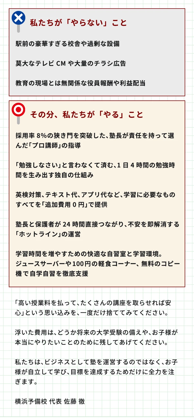 私たちが「やらない」ことは、駅前の豪華すぎる校舎や過剰な設備。莫大なテレビCMや大量のチラシ広告。教育の現場とは無関係な役員報酬や利益配当。その分、私たちが「やる」ことは、採用率8％の狭き門を突破した、塾長が責任を持って選んだ「プロ講師」の指導。「勉強しなさい」と言わなくて済む、1日4時間の勉強時間を生み出す独自の仕組み。英検対策、テキスト代、アプリ代など、学習に必要なものすべてを「追加費用0円」で提供。塾長と保護者が24時間直接つながり、不安を即解消する「ホットライン」の運営。学習時間を増やすための快適な自習室と学習環境。ジュースサーバーや100円の軽食コーナー、無料のコピー機で自学自習を徹底支援。